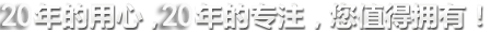 20年的用心，20年的專(zhuān)注，您值得擁有!